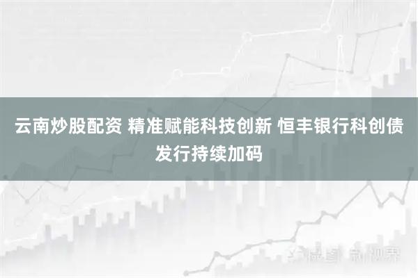云南炒股配资 精准赋能科技创新 恒丰银行科创债发行持续加码