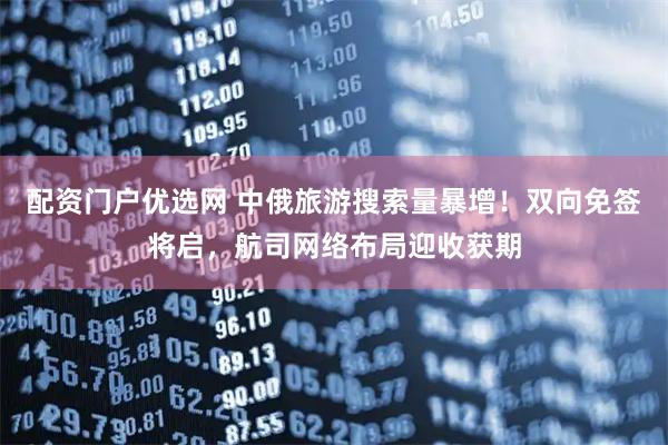 配资门户优选网 中俄旅游搜索量暴增！双向免签将启，航司网络布局迎收获期