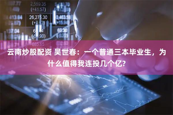 云南炒股配资 吴世春：一个普通三本毕业生，为什么值得我连投几个亿?