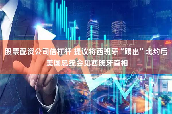 股票配资公司倍杠杆 提议将西班牙“踢出”北约后 美国总统会见西班牙首相