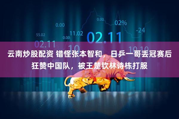 云南炒股配资 错怪张本智和，日乒一哥丢冠赛后狂赞中国队，被王楚钦林诗栋打服