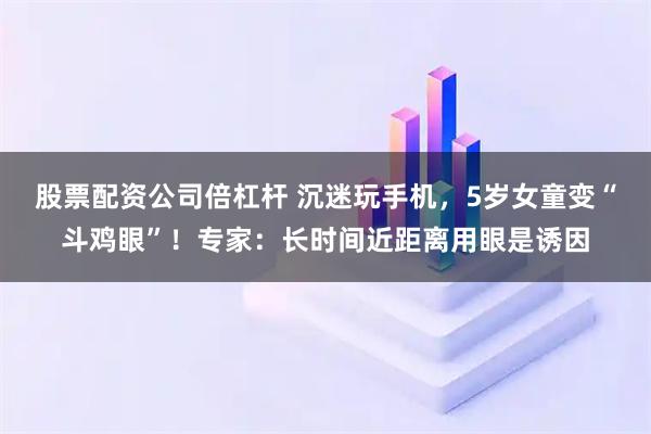 股票配资公司倍杠杆 沉迷玩手机，5岁女童变“斗鸡眼”！专家：长时间近距离用眼是诱因