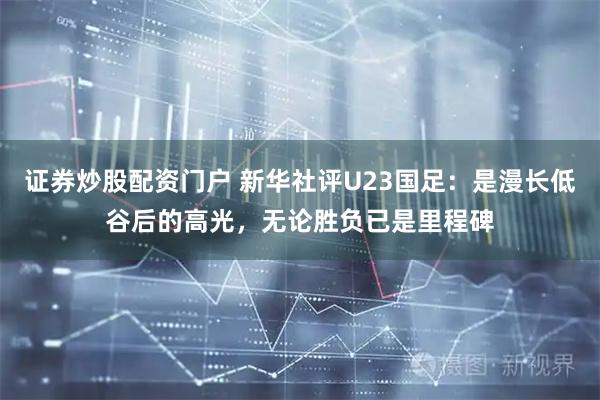 证券炒股配资门户 新华社评U23国足：是漫长低谷后的高光，无论胜负已是里程碑
