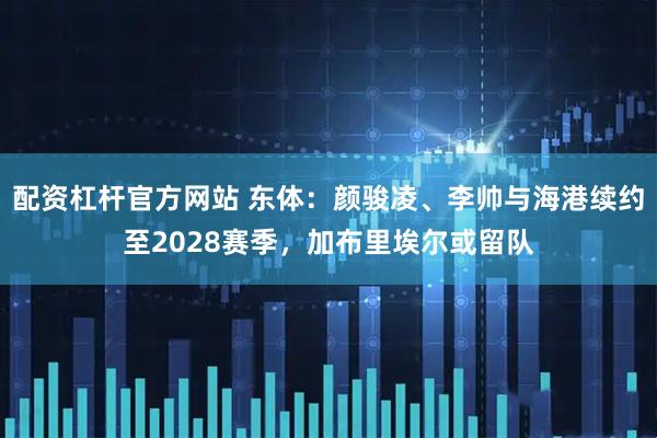 配资杠杆官方网站 东体：颜骏凌、李帅与海港续约至2028赛季，加布里埃尔或留队