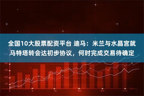 全国10大股票配资平台 迪马：米兰与水晶宫就马特塔转会达初步协议，何时完成交易待确定