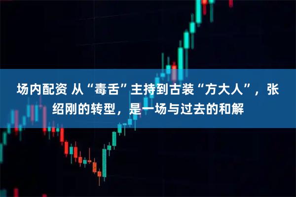 场内配资 从“毒舌”主持到古装“方大人”，张绍刚的转型，是一场与过去的和解