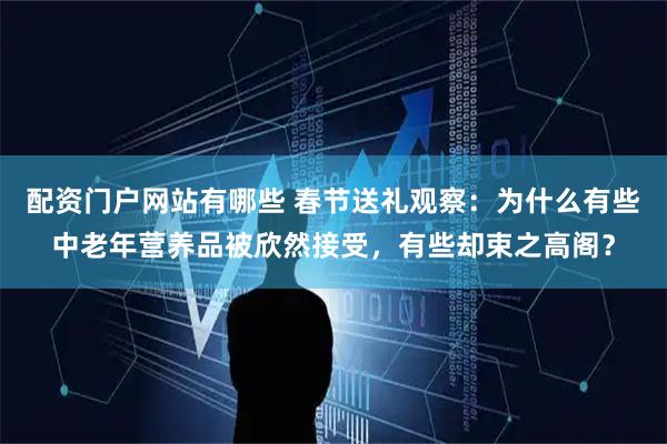 配资门户网站有哪些 春节送礼观察：为什么有些中老年营养品被欣然接受，有些却束之高阁？