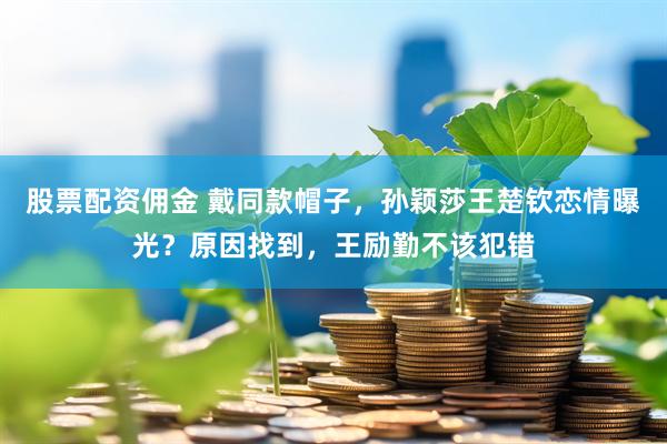 股票配资佣金 戴同款帽子，孙颖莎王楚钦恋情曝光？原因找到，王励勤不该犯错