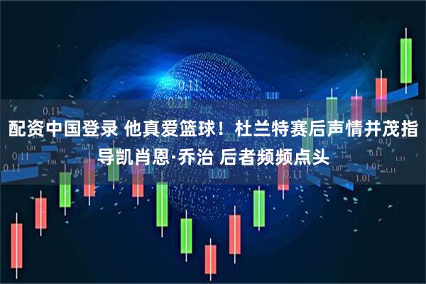 配资中国登录 他真爱篮球！杜兰特赛后声情并茂指导凯肖恩·乔治 后者频频点头