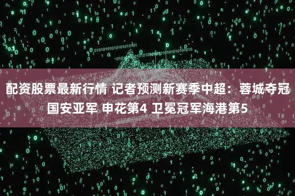 配资股票最新行情 记者预测新赛季中超：蓉城夺冠国安亚军 申花第4 卫冕冠军海港第5