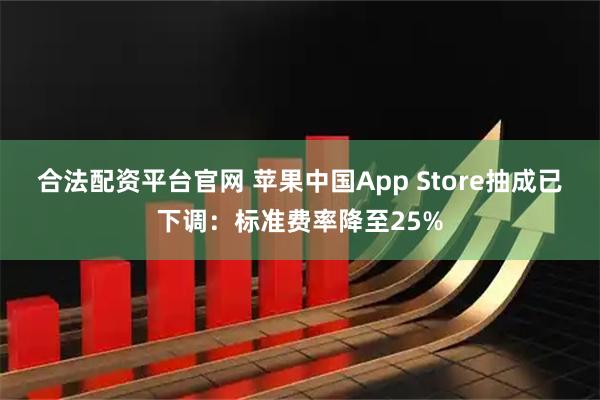 合法配资平台官网 苹果中国App Store抽成已下调：标准费率降至25%