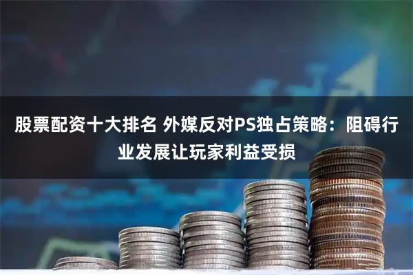 股票配资十大排名 外媒反对PS独占策略：阻碍行业发展让玩家利益受损