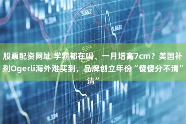 股票配资网址 学霸都在喝、一月增高7cm？美国补剂Ogerli海外难买到，品牌创立年份“傻傻分不清”
