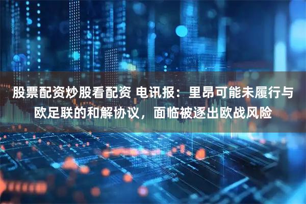 股票配资炒股看配资 电讯报：里昂可能未履行与欧足联的和解协议，面临被逐出欧战风险