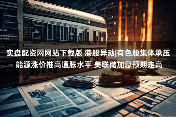 实盘配资网网站下载版 港股异动|有色股集体承压 能源涨价推高通胀水平 美联储加息预期走高
