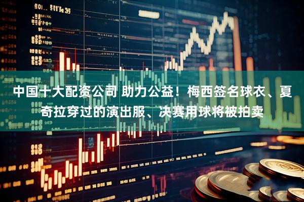 中国十大配资公司 助力公益！梅西签名球衣、夏奇拉穿过的演出服、决赛用球将被拍卖