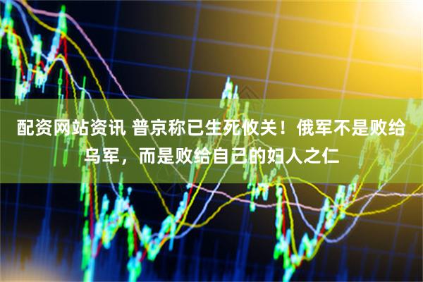 配资网站资讯 普京称已生死攸关！俄军不是败给乌军，而是败给自己的妇人之仁